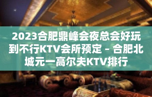 2023合肥鼎峰会夜总会好玩到不行KTV会所预定 – 合肥北城元一高尔夫KTV排行