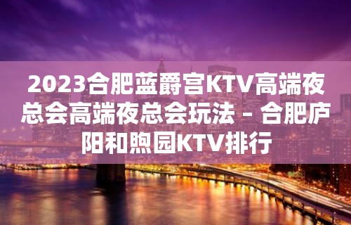 2023合肥蓝爵宫KTV高端夜总会高端夜总会玩法 – 合肥庐阳和煦园KTV排行