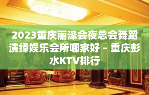 2023重庆丽泽会夜总会舞蹈演绎娱乐会所哪家好 – 重庆彭水KTV排行