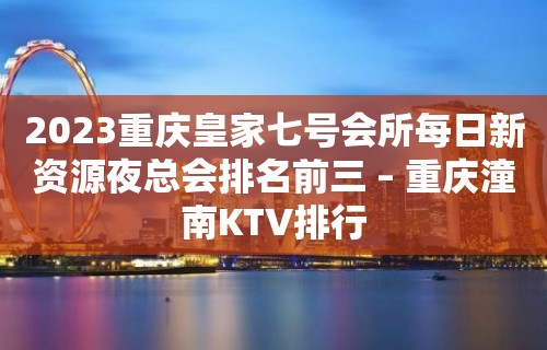 2023重庆皇家七号会所每日新资源夜总会排名前三 – 重庆潼南KTV排行