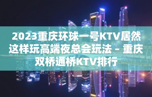 2023重庆环球一号KTV居然这样玩高端夜总会玩法 – 重庆双桥通桥KTV排行