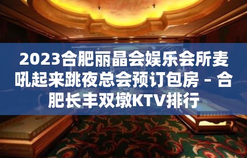 2023合肥丽晶会娱乐会所麦吼起来跳夜总会预订包房 – 合肥长丰双墩KTV排行