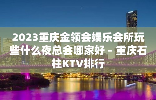 2023重庆金领会娱乐会所玩些什么夜总会哪家好 – 重庆石柱KTV排行