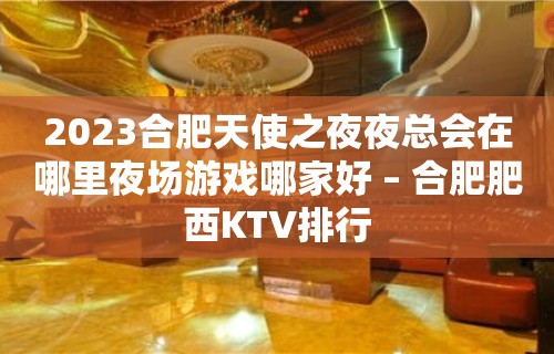 2023合肥天使之夜夜总会在哪里夜场游戏哪家好 – 合肥肥西KTV排行