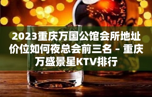 2023重庆万国公馆会所地址价位如何夜总会前三名 – 重庆万盛景星KTV排行