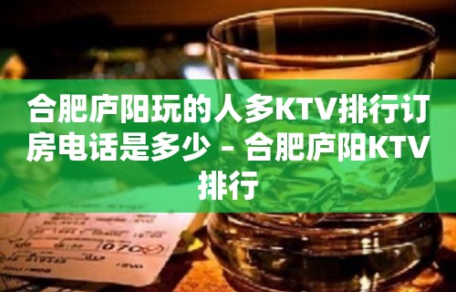 合肥庐阳玩的人多KTV排行订房电话是多少 – 合肥庐阳KTV排行