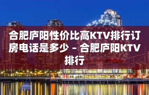 合肥庐阳性价比高KTV排行订房电话是多少 – 合肥庐阳KTV排行