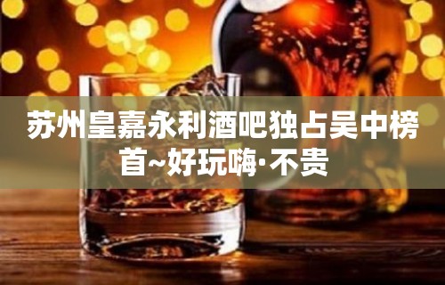 苏州皇嘉永利酒吧独占吴中榜首~好玩嗨·不贵