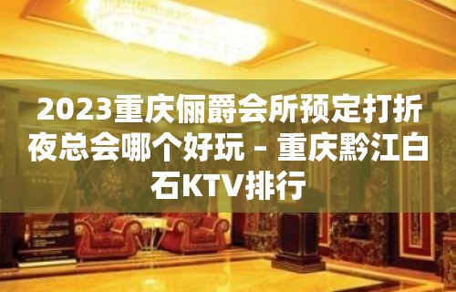 2023重庆俪爵会所预定打折夜总会哪个好玩 – 重庆黔江白石KTV排行