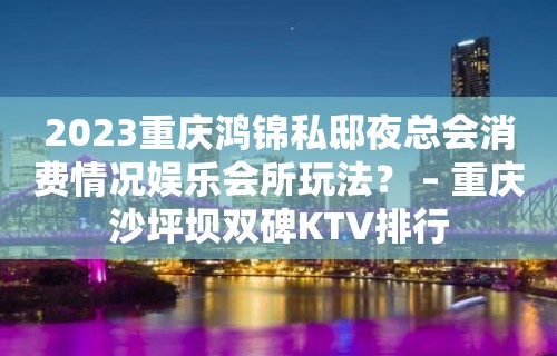 2023重庆鸿锦私邸夜总会消费情况娱乐会所玩法？ – 重庆沙坪坝双碑KTV排行