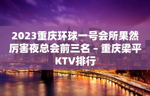 2023重庆环球一号会所果然厉害夜总会前三名 – 重庆梁平KTV排行