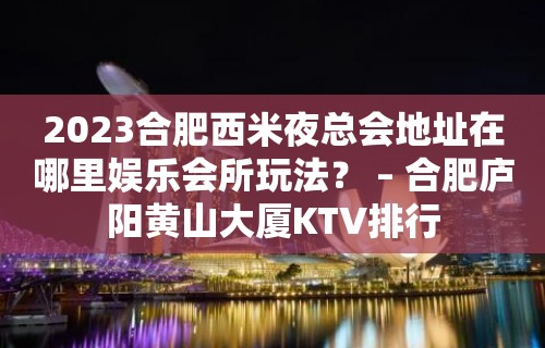 2023合肥西米夜总会地址在哪里娱乐会所玩法？ – 合肥庐阳黄山大厦KTV排行