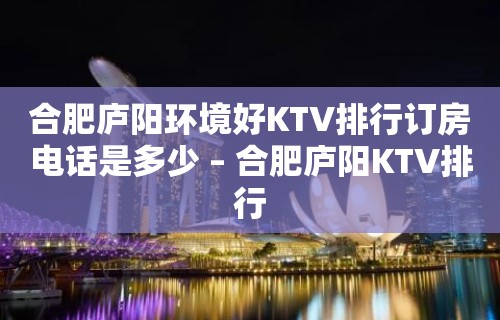 合肥庐阳环境好KTV排行订房电话是多少 – 合肥庐阳KTV排行