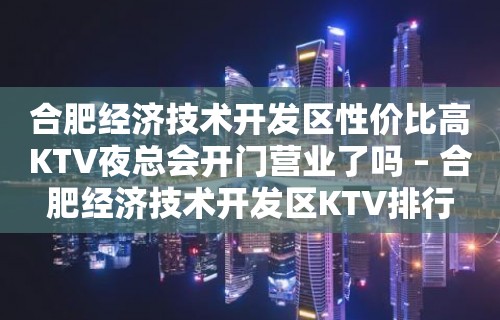 合肥经济技术开发区性价比高KTV夜总会开门营业了吗 – 合肥经济技术开发区KTV排行