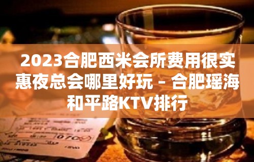 2023合肥西米会所费用很实惠夜总会哪里好玩 – 合肥瑶海和平路KTV排行