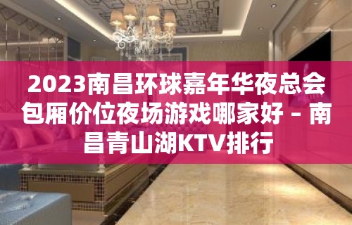 2023南昌环球嘉年华夜总会包厢价位夜场游戏哪家好 – 南昌青山湖KTV排行