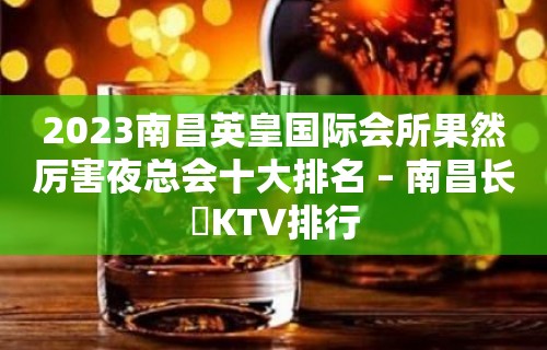 2023南昌英皇国际会所果然厉害夜总会十大排名 – 南昌长堎KTV排行