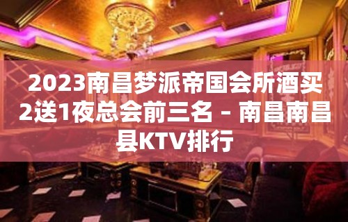 2023南昌梦派帝国会所酒买2送1夜总会前三名 – 南昌南昌县KTV排行