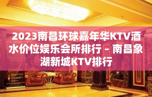 2023南昌环球嘉年华KTV酒水价位娱乐会所排行 – 南昌象湖新城KTV排行