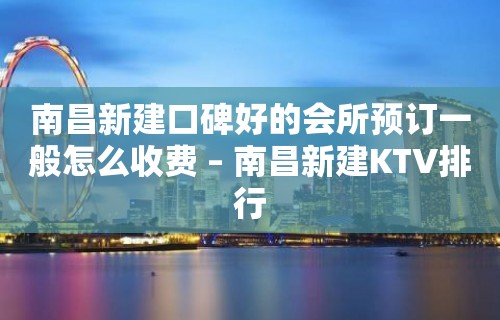 南昌新建口碑好的会所预订一般怎么收费 – 南昌新建KTV排行