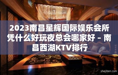 2023南昌星辉国际娱乐会所凭什么好玩夜总会哪家好 – 南昌西湖KTV排行