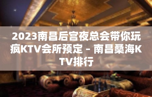 2023南昌后宫夜总会带你玩疯KTV会所预定 – 南昌桑海KTV排行