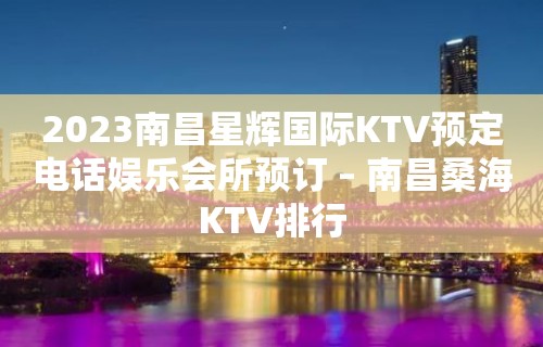 2023南昌星辉国际KTV预定电话娱乐会所预订 – 南昌桑海KTV排行