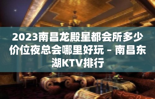 2023南昌龙殿星都会所多少价位夜总会哪里好玩 – 南昌东湖KTV排行