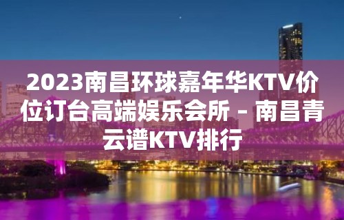 2023南昌环球嘉年华KTV价位订台高端娱乐会所 – 南昌青云谱KTV排行