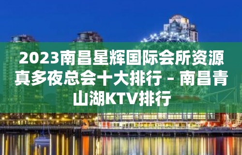 2023南昌星辉国际会所资源真多夜总会十大排行 – 南昌青山湖KTV排行