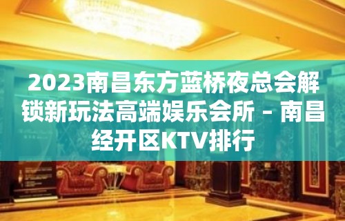 2023南昌东方蓝桥夜总会解锁新玩法高端娱乐会所 – 南昌经开区KTV排行