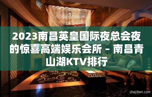 2023南昌英皇国际夜总会夜的惊喜高端娱乐会所 – 南昌青山湖KTV排行