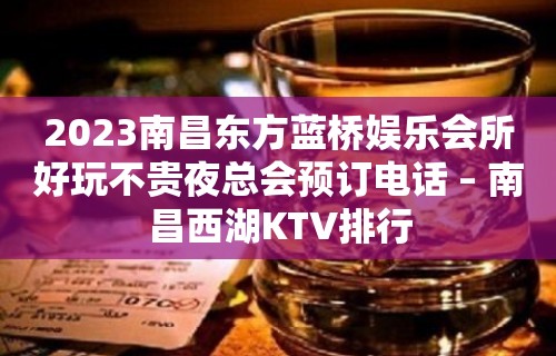 2023南昌东方蓝桥娱乐会所好玩不贵夜总会预订电话 – 南昌西湖KTV排行