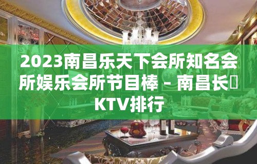 2023南昌乐天下会所知名会所娱乐会所节目棒 – 南昌长堎KTV排行