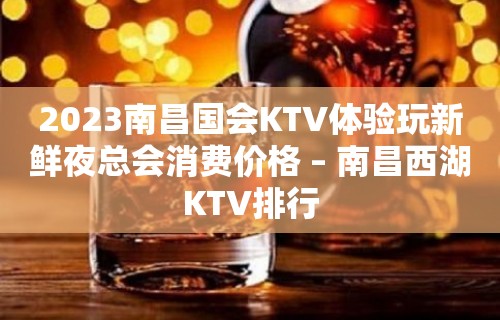 2023南昌国会KTV体验玩新鲜夜总会消费价格 – 南昌西湖KTV排行