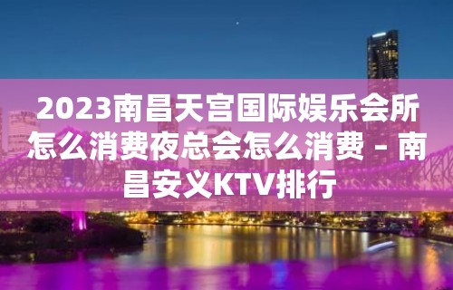 2023南昌天宫国际娱乐会所怎么消费夜总会怎么消费 – 南昌安义KTV排行