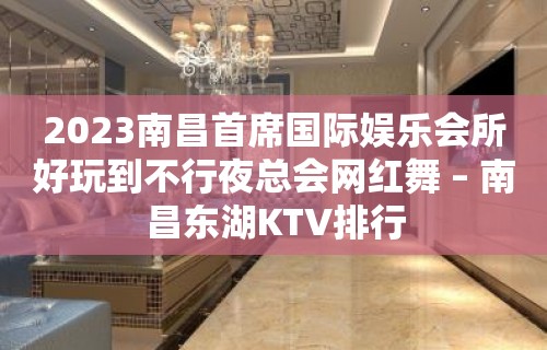 2023南昌首席国际娱乐会所好玩到不行夜总会网红舞 – 南昌东湖KTV排行