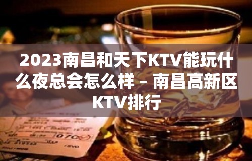 2023南昌和天下KTV能玩什么夜总会怎么样 – 南昌高新区KTV排行