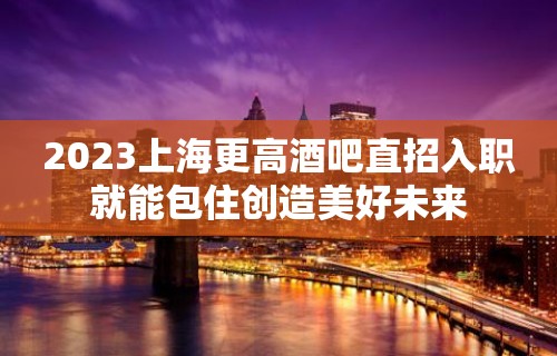 2023上海更高酒吧直招入职就能包住创造美好未来