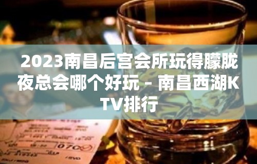 2023南昌后宫会所玩得朦胧夜总会哪个好玩 – 南昌西湖KTV排行