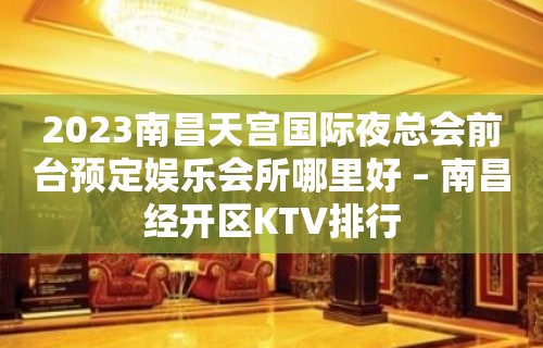 2023南昌天宫国际夜总会前台预定娱乐会所哪里好 – 南昌经开区KTV排行