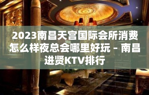 2023南昌天宫国际会所消费怎么样夜总会哪里好玩 – 南昌进贤KTV排行