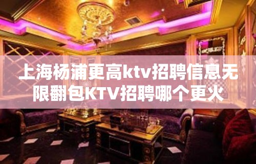 上海杨浦更高ktv招聘信息无限翻包KTV招聘哪个更火