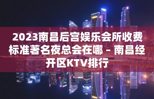 2023南昌后宫娱乐会所收费标准著名夜总会在哪 – 南昌经开区KTV排行