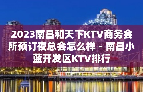 2023南昌和天下KTV商务会所预订夜总会怎么样 – 南昌小蓝开发区KTV排行