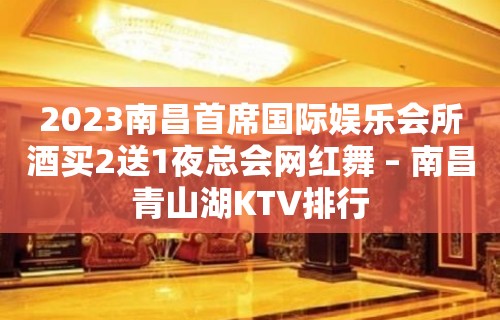 2023南昌首席国际娱乐会所酒买2送1夜总会网红舞 – 南昌青山湖KTV排行