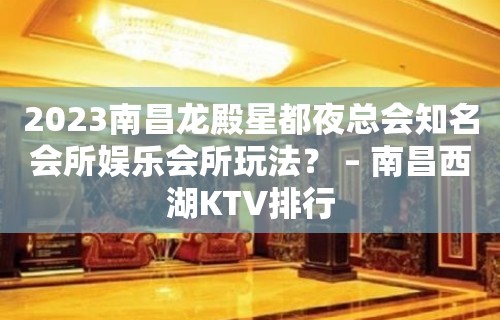 2023南昌龙殿星都夜总会知名会所娱乐会所玩法？ – 南昌西湖KTV排行