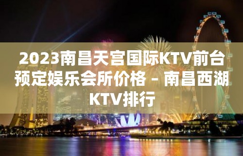 2023南昌天宫国际KTV前台预定娱乐会所价格 – 南昌西湖KTV排行