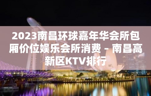 2023南昌环球嘉年华会所包厢价位娱乐会所消费 – 南昌高新区KTV排行