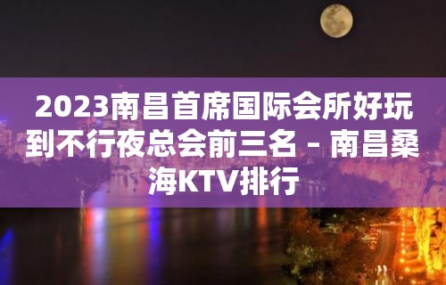 2023南昌首席国际会所好玩到不行夜总会前三名 – 南昌桑海KTV排行